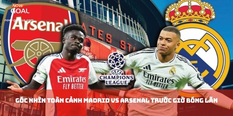 Góc nhìn toàn cảnh Madrid vs Arsenal trước giờ bóng lăn